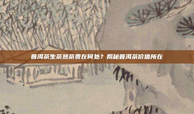 普洱茶生茶熟茶贵在何处？揭秘普洱茶价值所在