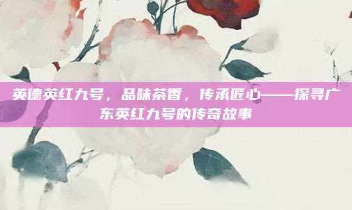 英德英红九号,品味茶香,传承匠心——探寻广东英红九号的传奇故事