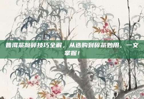 普洱茶敲碎技巧全解,从选购到碎茶妙用,一文掌握!