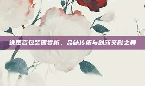 铁观音包装图赏析,品味传统与创新交融之美