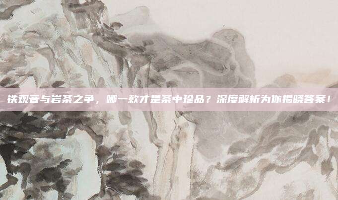 铁观音与岩茶之争,哪一款才是茶中珍品?深度解析为你揭晓答案!