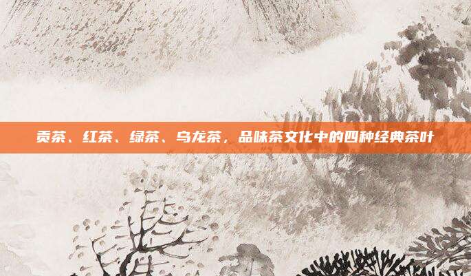 贡茶、红茶、绿茶、乌龙茶,品味茶文化中的四种经典茶叶
