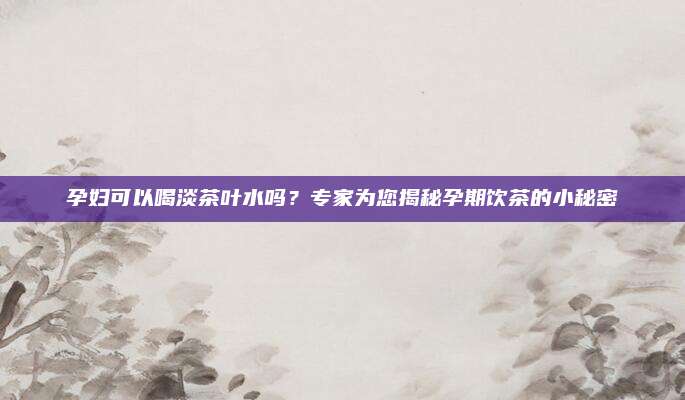 孕妇可以喝淡茶叶水吗?专家为您揭秘孕期饮茶的小秘密