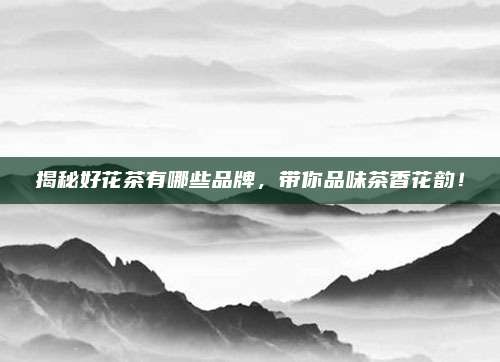 揭秘好花茶有哪些品牌,带你品味茶香花韵!
