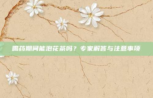 喝药期间能泡花茶吗?专家解答与注意事项