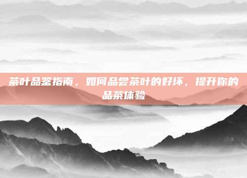 茶叶品鉴指南,如何品尝茶叶的好坏,提升你的品茶体验