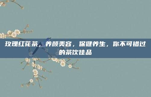 玫瑰红花茶,养颜美容,保健养生,你不可错过的茶饮佳品