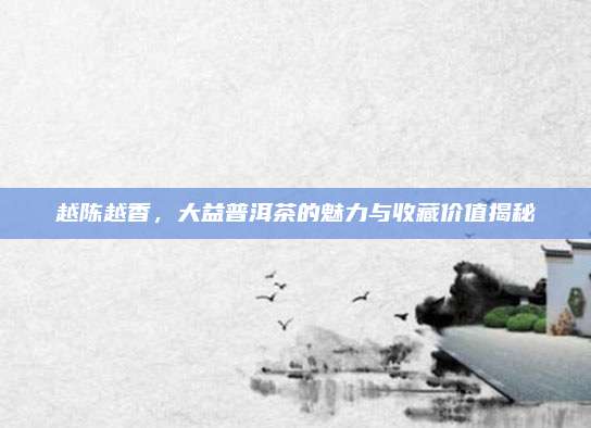 越陈越香,大益普洱茶的魅力与收藏价值揭秘