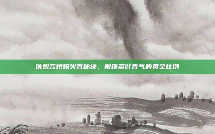 铁观音烘焙火香秘诀,解锁茶叶香气的黄金比例