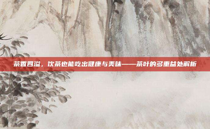 茶香四溢,饮茶也能吃出健康与美味——茶叶的多重益处解析