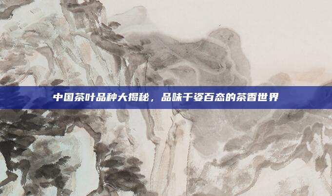 中国茶叶品种大揭秘,品味千姿百态的茶香世界