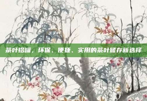 茶叶铝罐,环保、便捷、实用的茶叶储存新选择