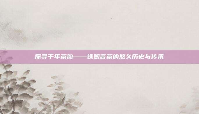 探寻千年茶韵——铁观音茶的悠久历史与传承