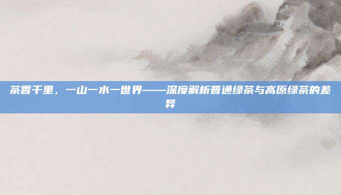 茶香千里,一山一水一世界——深度解析普通绿茶与高原绿茶的差异