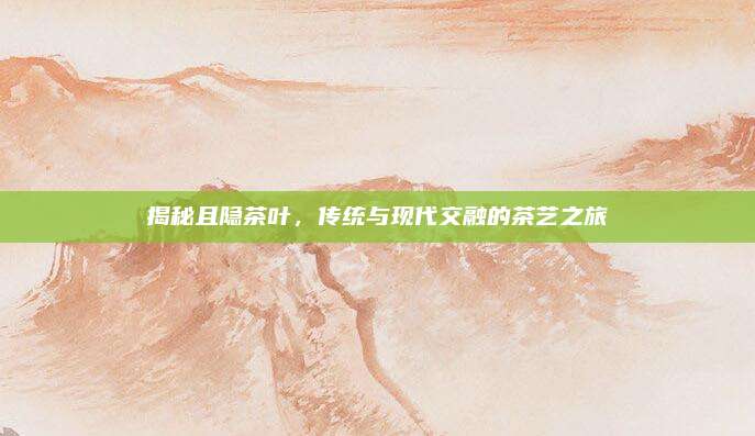 揭秘且隐茶叶,传统与现代交融的茶艺之旅