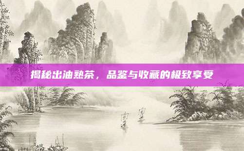 揭秘出油熟茶，品鉴与收藏的极致享受