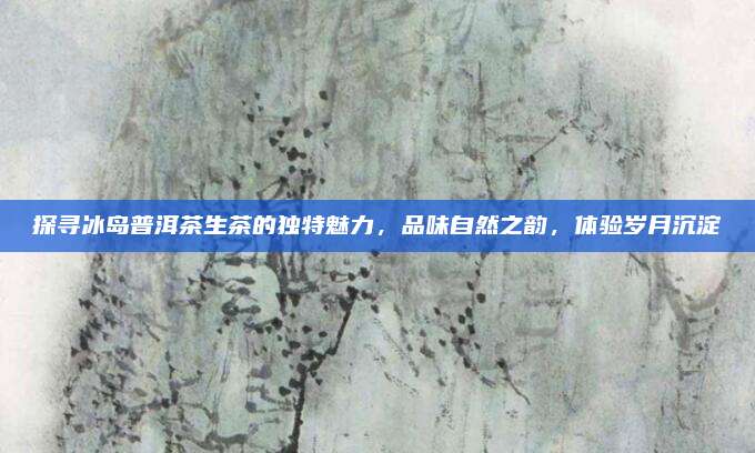 探寻冰岛普洱茶生茶的独特魅力，品味自然之韵，体验岁月沉淀