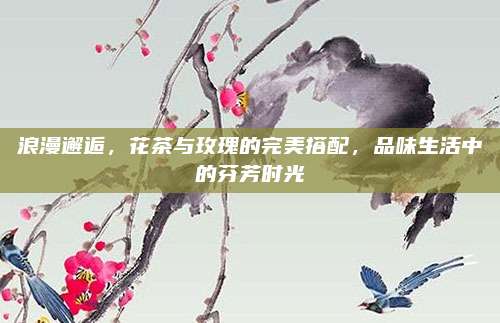 浪漫邂逅，花茶与玫瑰的完美搭配，品味生活中的芬芳时光