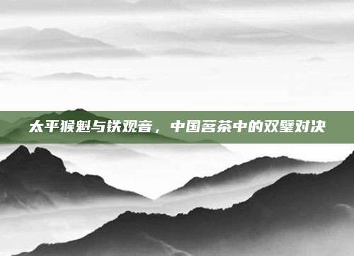 太平猴魁与铁观音，中国茗茶中的双璧对决