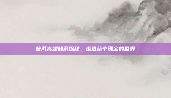 普洱高端知识探秘,走进茶中瑰宝的世界