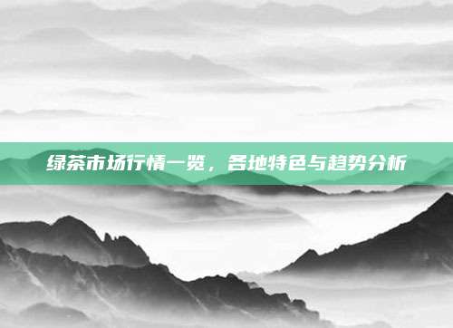 绿茶市场行情一览,各地特色与趋势分析