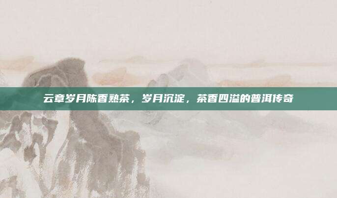 云章岁月陈香熟茶,岁月沉淀,茶香四溢的普洱传奇