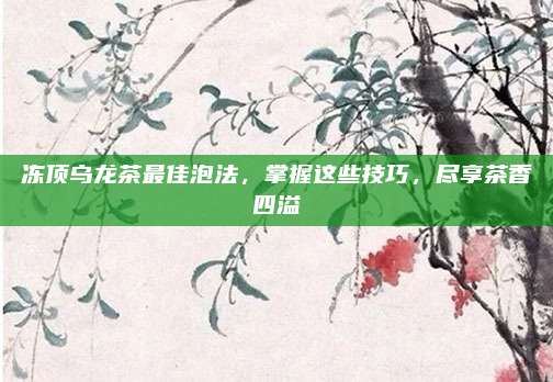 冻顶乌龙茶最佳泡法，掌握这些技巧，尽享茶香四溢