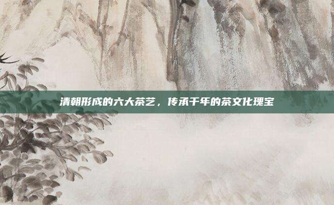 清朝形成的六大茶艺,传承千年的茶文化瑰宝