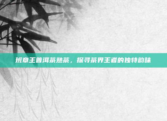 班章王普洱茶熟茶，探寻茶界王者的独特韵味