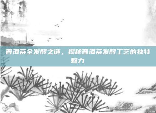 普洱茶全发酵之谜，揭秘普洱茶发酵工艺的独特魅力