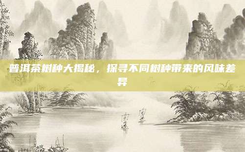 普洱茶树种大揭秘,探寻不同树种带来的风味差异