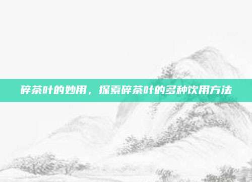 碎茶叶的妙用,探索碎茶叶的多种饮用方法