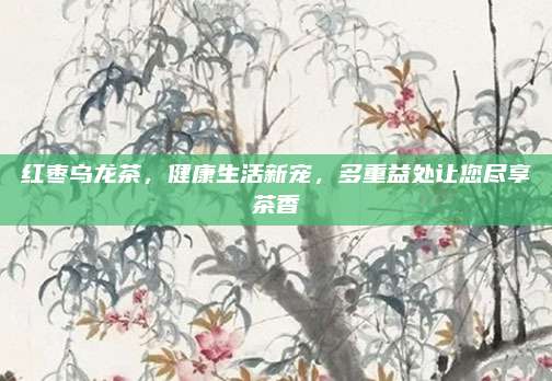 红枣乌龙茶,健康生活新宠,多重益处让您尽享茶香