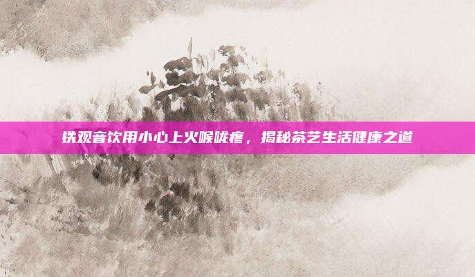 铁观音饮用小心上火喉咙疼,揭秘茶艺生活健康之道