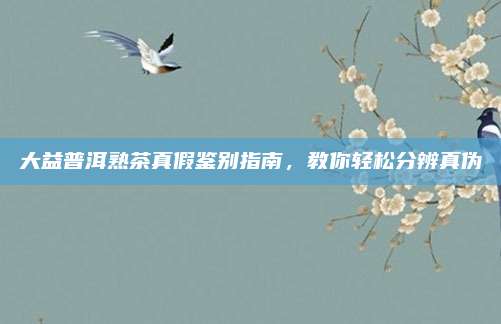 大益普洱熟茶真假鉴别指南，教你轻松分辨真伪