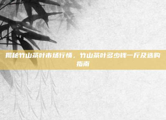 揭秘竹山茶叶市场行情，竹山茶叶多少钱一斤及选购指南