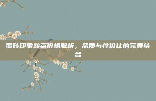 蛮砖印象熟茶价格解析，品质与性价比的完美结合