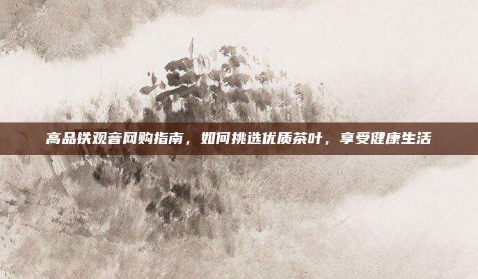 高品铁观音网购指南，如何挑选优质茶叶，享受健康生活