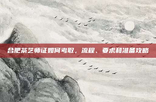 合肥茶艺师证如何考取，流程、要求和准备攻略