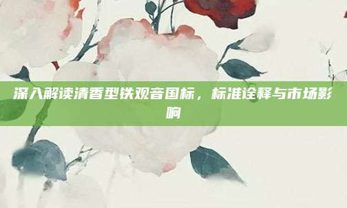 深入解读清香型铁观音国标，标准诠释与市场影响