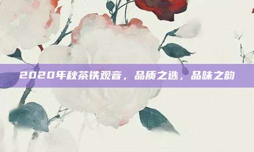 2020年秋茶铁观音，品质之选，品味之韵