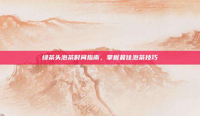 绿茶头泡茶时间指南，掌握最佳泡茶技巧
