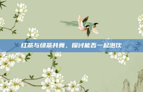 红茶与绿茶共舞，探讨能否一起泡饮