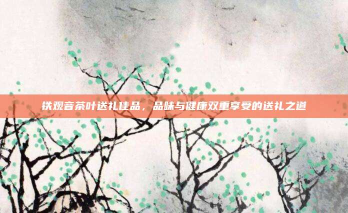 铁观音茶叶送礼佳品，品味与健康双重享受的送礼之道