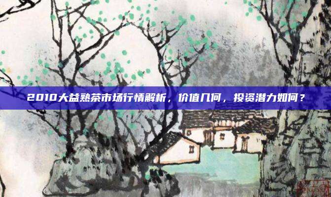 2010大益熟茶市场行情解析，价值几何，投资潜力如何？