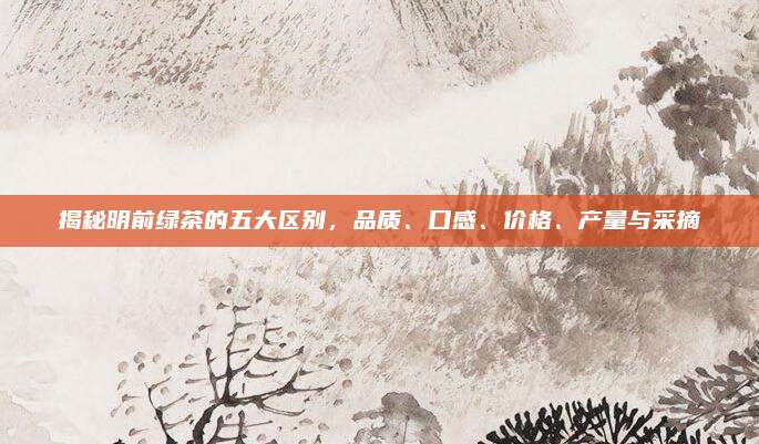 揭秘明前绿茶的五大区别，品质、口感、价格、产量与采摘