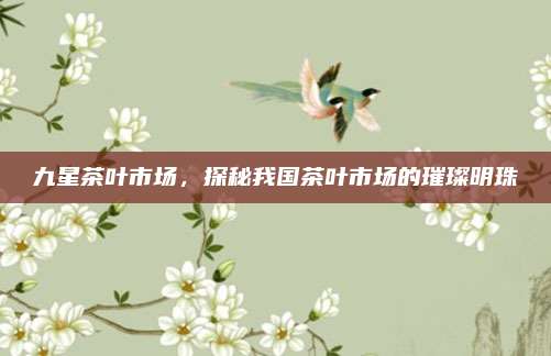 九星茶叶市场，探秘我国茶叶市场的璀璨明珠