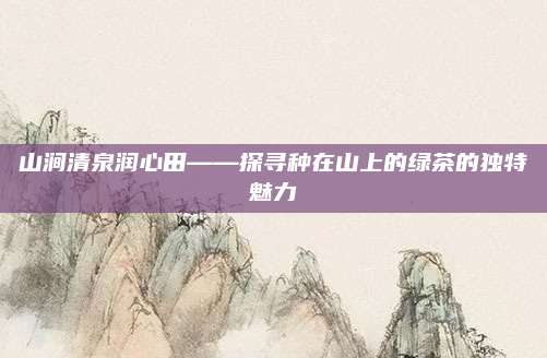 山涧清泉润心田——探寻种在山上的绿茶的独特魅力