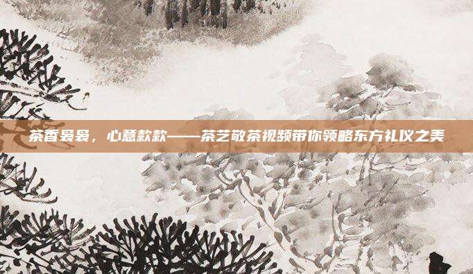茶香袅袅，心意款款——茶艺敬茶视频带你领略东方礼仪之美