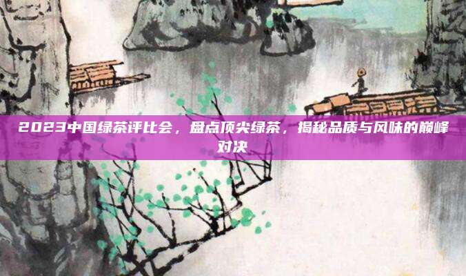 2023中国绿茶评比会，盘点顶尖绿茶，揭秘品质与风味的巅峰对决